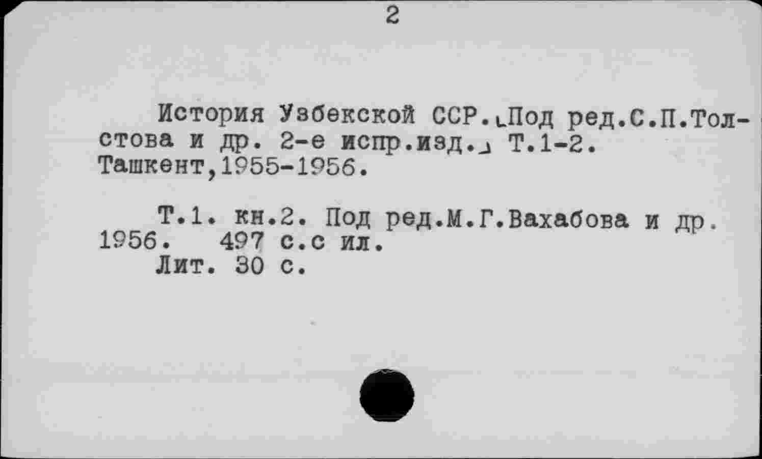 ﻿2
История Узбекской ССР.цПод ред.С.П.Тол стова и др. 2-е испр.изд.Ј Т.1-2.
Ташкент,1955-1956.
Т.1, кн.2. Под ред.М.Г.Вахабова и др.
1956.	497 с.с ил.
Лит. 30 с.